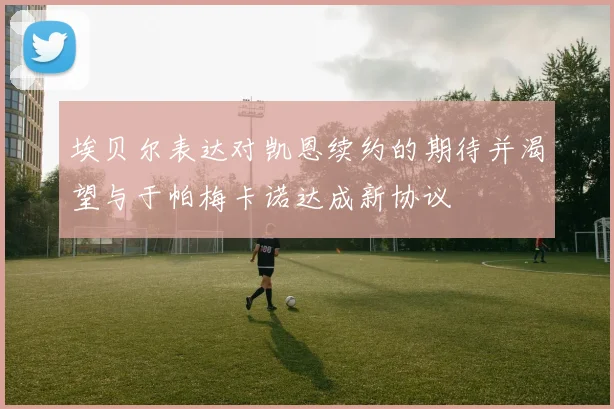 埃贝尔表达对凯恩续约的期待并渴望与于帕梅卡诺达成新协议