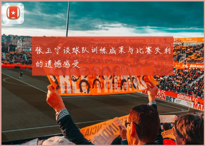 张玉宁谈球队训练成果与比赛失利的遗憾感受