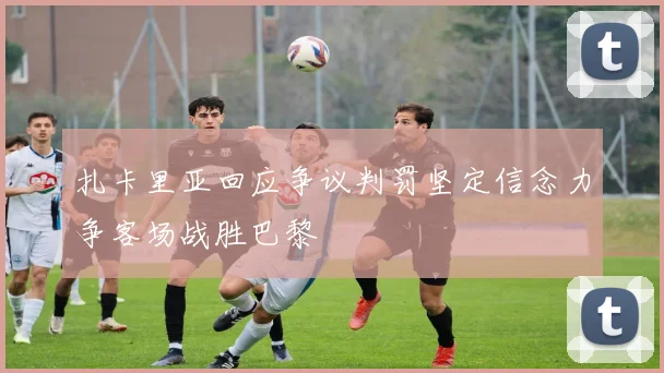扎卡里亚回应争议判罚坚定信念力争客场战胜巴黎