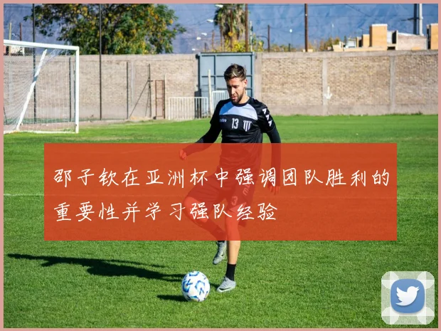 邵子钦在亚洲杯中强调团队胜利的重要性并学习强队经验