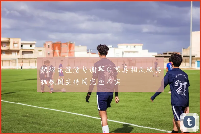 魏翊东澄清与谢晖合照真相反驳其执教国安传闻完全不实