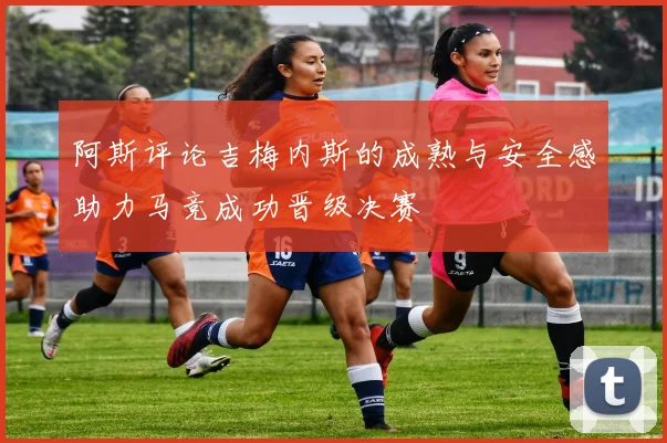 阿斯评论吉梅内斯的成熟与安全感助力马竞成功晋级决赛