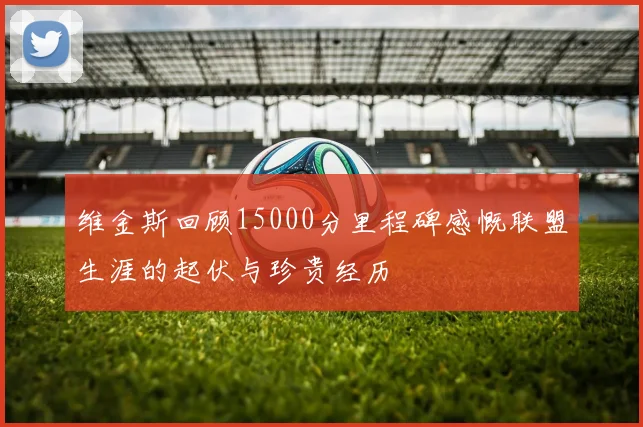 维金斯回顾15000分里程碑感慨联盟生涯的起伏与珍贵经历