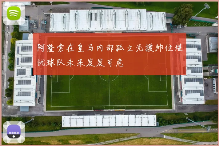 阿隆索在皇马内部孤立无援帅位堪忧球队未来岌岌可危