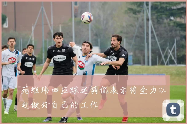 苑维玮回应球迷调侃表示将全力以赴做好自己的工作