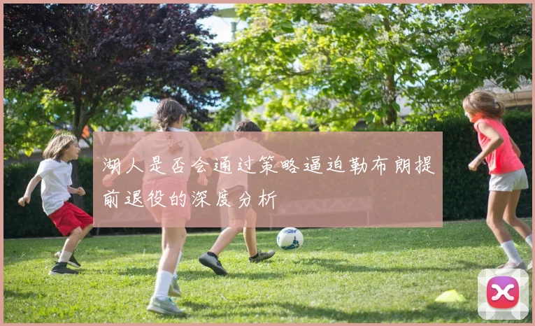 湖人是否会通过策略逼迫勒布朗提前退役的深度分析