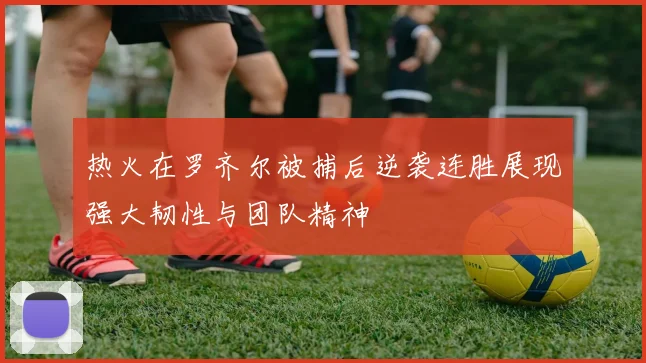 热火在罗齐尔被捕后逆袭连胜展现强大韧性与团队精神
