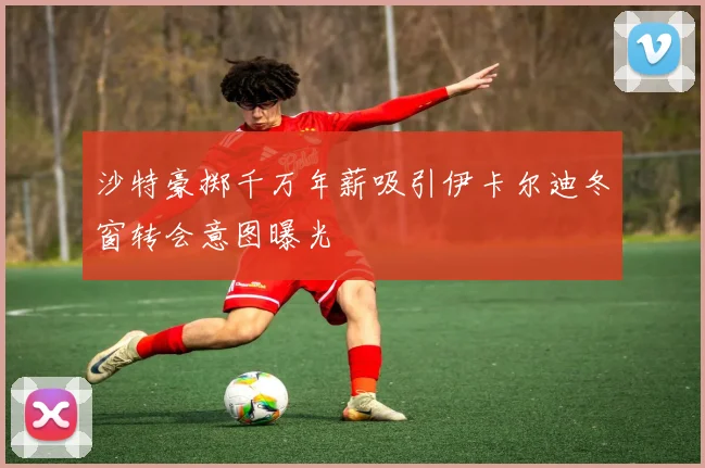 沙特豪掷千万年薪吸引伊卡尔迪冬窗转会意图曝光