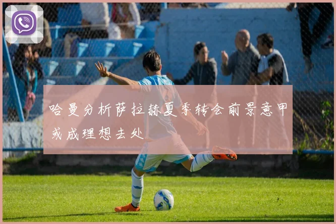 哈曼分析萨拉赫夏季转会前景意甲或成理想去处