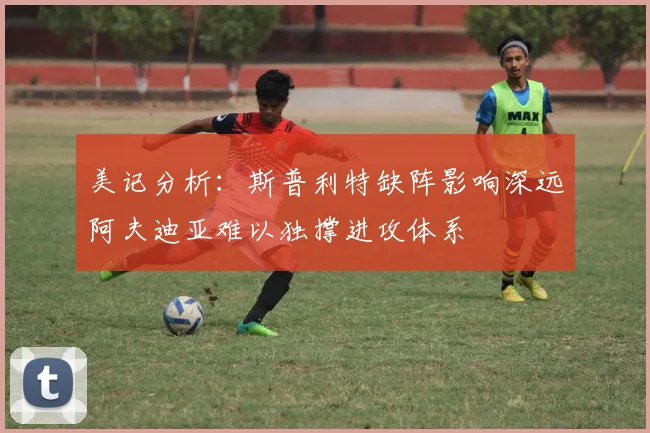 美记分析：斯普利特缺阵影响深远阿夫迪亚难以独撑进攻体系